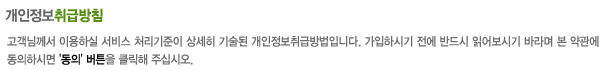 고객님께서 이용하실 서비스 처리기준이 상세히 기술된 개인정보취급방침입니다. 가입하시기 전에 반드시 읽어보시기 바라며 본 약관에 동의하시면
				 '동의' 버튼을 클릭해 주십시오