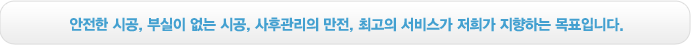 안전한 시공, 부실이 없는 시공, 사후관리의 만전, 최고의 서비스가 저희가 지향하는 목표입니다.
